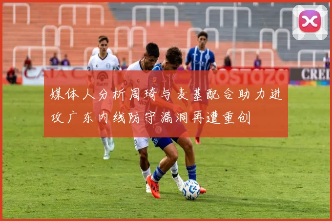媒体人分析周琦与麦基配合助力进攻广东内线防守漏洞再遭重创