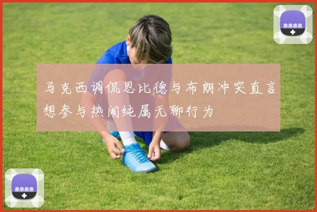 马克西调侃恩比德与布朗冲突直言想参与热闹纯属无聊行为