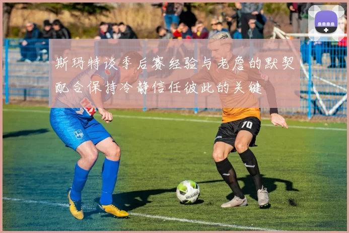 斯玛特谈季后赛经验与老詹的默契配合保持冷静信任彼此的关键