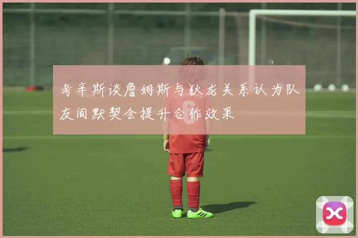 考辛斯谈詹姆斯与狄龙关系认为队友间默契会提升合作效果