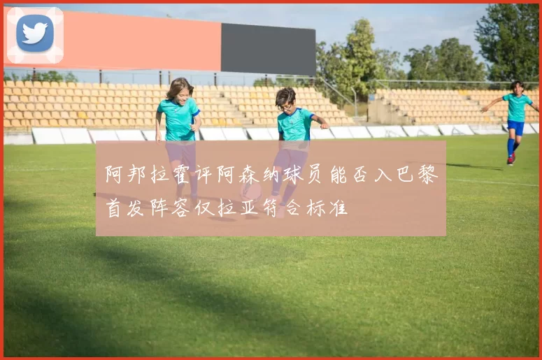 阿邦拉霍评阿森纳球员能否入巴黎首发阵容仅拉亚符合标准