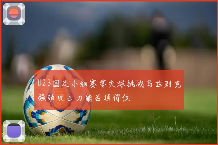 U23国足小组赛零失球挑战乌兹别克强劲攻击力能否顶得住