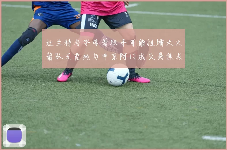 杜兰特与字母哥联手可能性增大火箭队五首轮与申京阿门成交易焦点