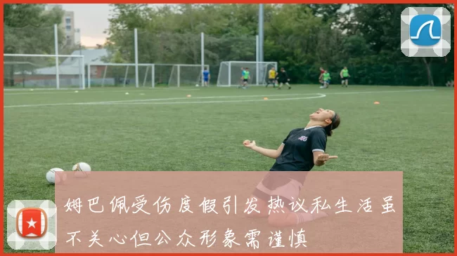 姆巴佩受伤度假引发热议私生活虽不关心但公众形象需谨慎