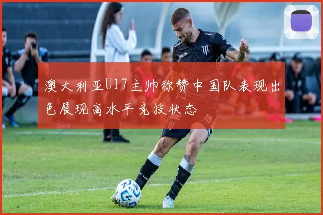 澳大利亚U17主帅称赞中国队表现出色展现高水平竞技状态