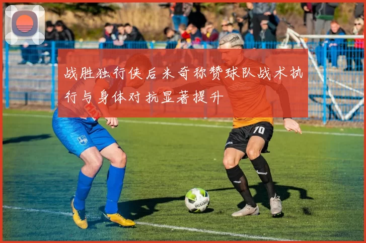 战胜独行侠后米奇称赞球队战术执行与身体对抗显著提升