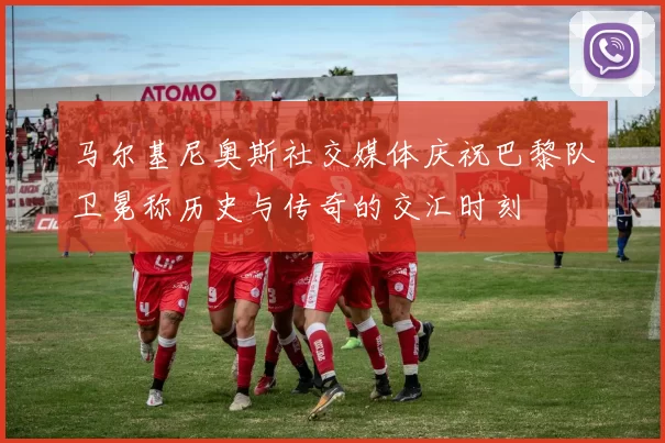 马尔基尼奥斯社交媒体庆祝巴黎队卫冕称历史与传奇的交汇时刻