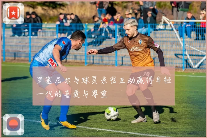 罗塞尼尔与球员亲密互动赢得年轻一代的喜爱与尊重
