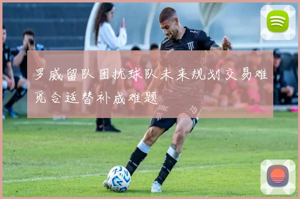 罗威留队困扰球队未来规划交易难觅合适替补成难题